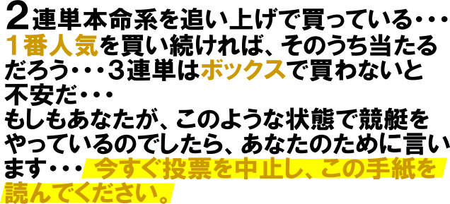 ２連単本命系を追い上げで買っている・・・１番人気を買い続ければ、そのうち当たるだろう・・・３連単はボックスで買わないと不安だ・・・もしもあなたが、このような状態で競艇をやっているのでしたら、あなたのために言います・・・今すぐ投票を中止し、この手紙を読んでください。