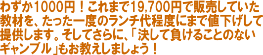 わずか１０００円！これまで１９７００円で販売していた教材をたった一度のランチ代程度にまで値下げして提供します！そしてさらに「決して負けることのないギャンブル」もお教えしましょう！