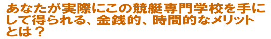 あなたが実際にこの競艇専門学校を手にして得られる、金銭的、時間的なメリットとは？